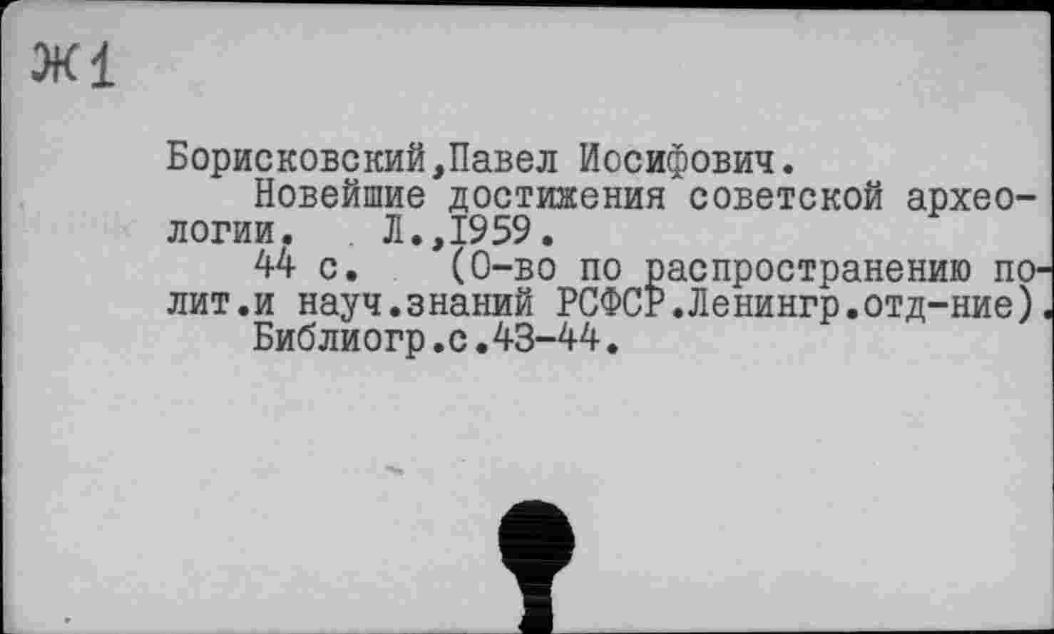 ﻿Ж1
Борисковский,Павел Иосифович.
Новейшие достижения советской археологии. Л.,1959.
44 с. (0-во по распространению полит.и науч.знаний РСФСР.Ленингр.отд-ние).
Библиогр.с.43-44.